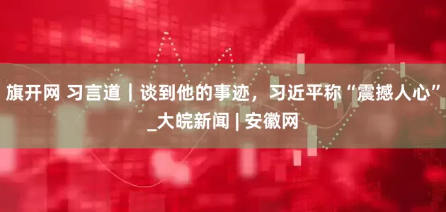 旗开网 习言道｜谈到他的事迹，习近平称“震撼人心”_大皖新闻 | 安徽网