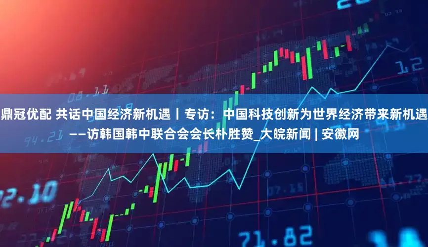鼎冠优配 共话中国经济新机遇丨专访：中国科技创新为世界经济带来新机遇——访韩国韩中联合会会长朴胜赞_大皖新闻 | 安徽网