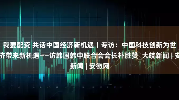 我要配资 共话中国经济新机遇丨专访：中国科技创新为世界经济带来新机遇——访韩国韩中联合会会长朴胜赞_大皖新闻 | 安徽网