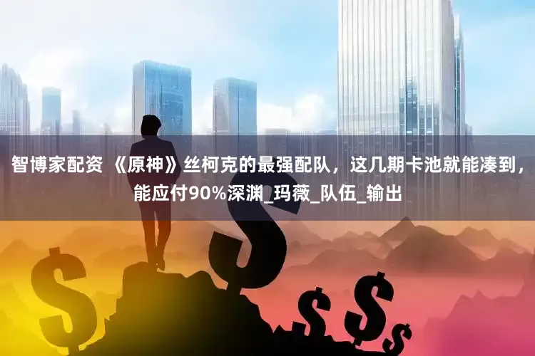 智博家配资 《原神》丝柯克的最强配队，这几期卡池就能凑到，能应付90%深渊_玛薇_队伍_输出