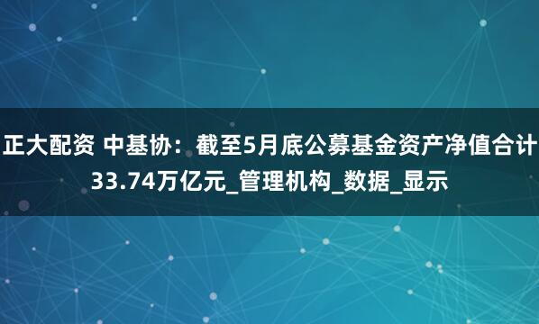 正大配资 中基协：截至5月底公募基金资产净值合计33.74万亿元_管理机构_数据_显示