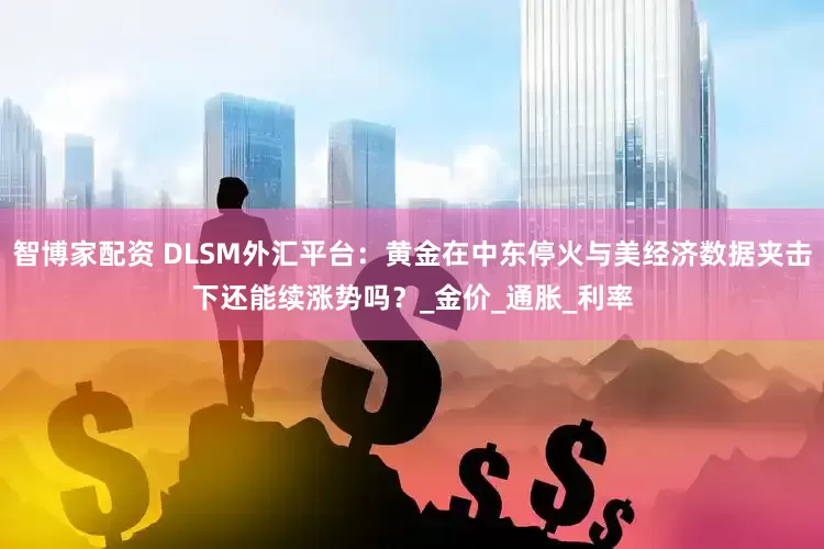 智博家配资 DLSM外汇平台：黄金在中东停火与美经济数据夹击下还能续涨势吗？_金价_通胀_利率