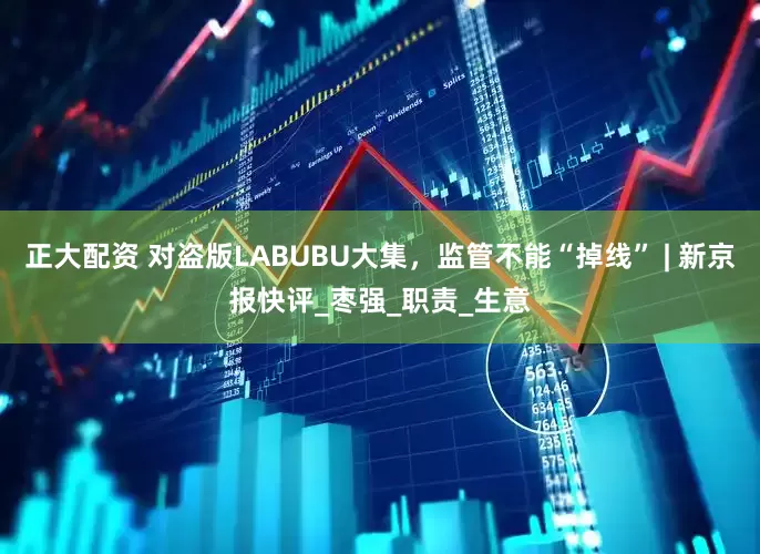 正大配资 对盗版LABUBU大集，监管不能“掉线” | 新京报快评_枣强_职责_生意
