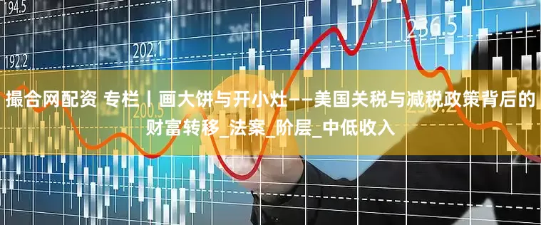 撮合网配资 专栏丨画大饼与开小灶——美国关税与减税政策背后的财富转移_法案_阶层_中低收入