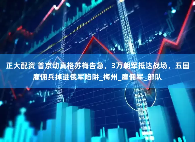 正大配资 普京动真格苏梅告急，3万朝军抵达战场，五国雇佣兵掉进俄军陷阱_梅州_雇佣军_部队