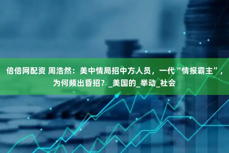 倍倍网配资 周浩然：美中情局招中方人员，一代“情报霸主”，为何频出昏招？_美国的_举动_社会