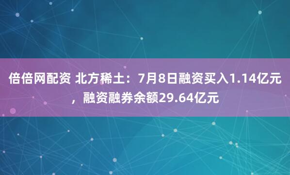 倍倍网配资 北方稀土：7月8日融资买入1.14亿元，融资融券余额29.64亿元