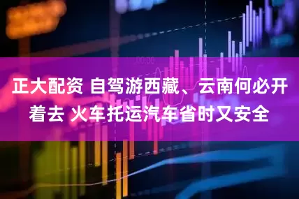 正大配资 自驾游西藏、云南何必开着去 火车托运汽车省时又安全
