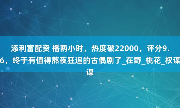 添利富配资 播两小时，热度破22000，评分9.6，终于有值得熬夜狂追的古偶剧了_在野_桃花_权谋