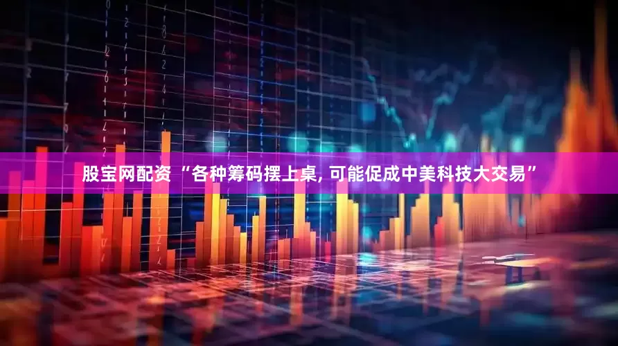 股宝网配资 “各种筹码摆上桌, 可能促成中美科技大交易”