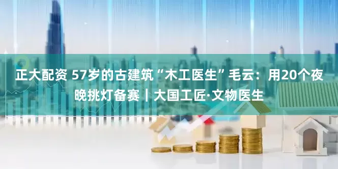 正大配资 57岁的古建筑“木工医生”毛云：用20个夜晚挑灯备赛｜大国工匠·文物医生