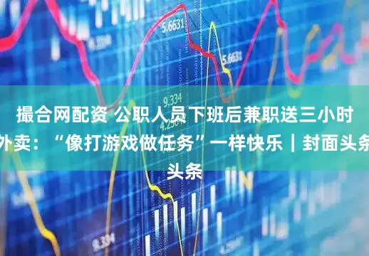 撮合网配资 公职人员下班后兼职送三小时外卖：“像打游戏做任务”一样快乐｜封面头条