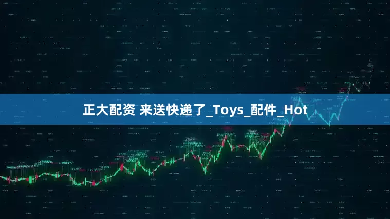 正大配资 来送快递了_Toys_配件_Hot