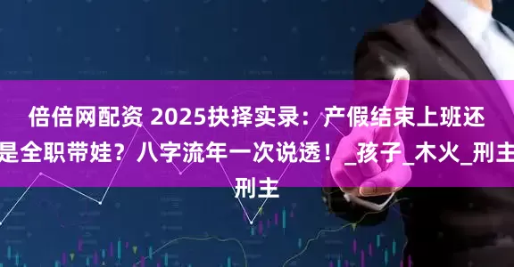倍倍网配资 2025抉择实录：产假结束上班还是全职带娃？八字流年一次说透！_孩子_木火_刑主