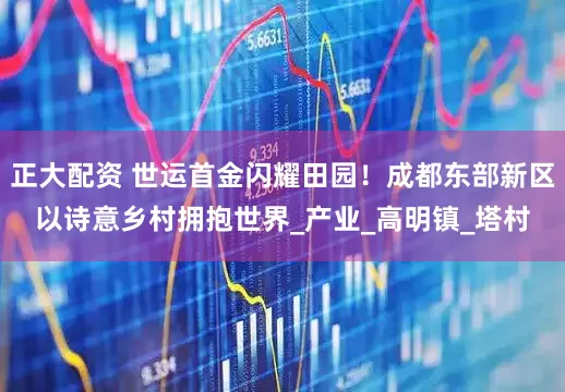 正大配资 世运首金闪耀田园！成都东部新区以诗意乡村拥抱世界_产业_高明镇_塔村