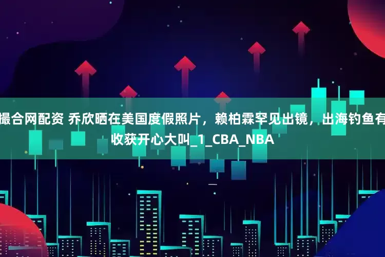 撮合网配资 乔欣晒在美国度假照片，赖柏霖罕见出镜，出海钓鱼有收获开心大叫_1_CBA_NBA
