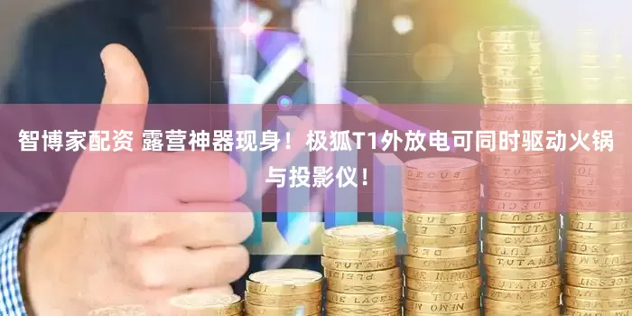 智博家配资 露营神器现身！极狐T1外放电可同时驱动火锅与投影仪！