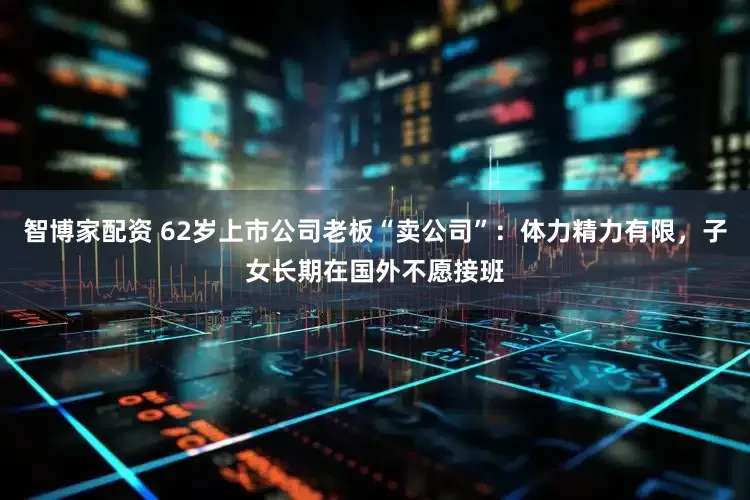 智博家配资 62岁上市公司老板“卖公司”：体力精力有限，子女长期在国外不愿接班