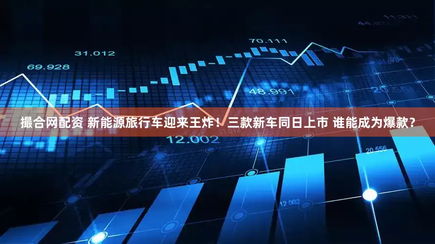 撮合网配资 新能源旅行车迎来王炸！三款新车同日上市 谁能成为爆款？