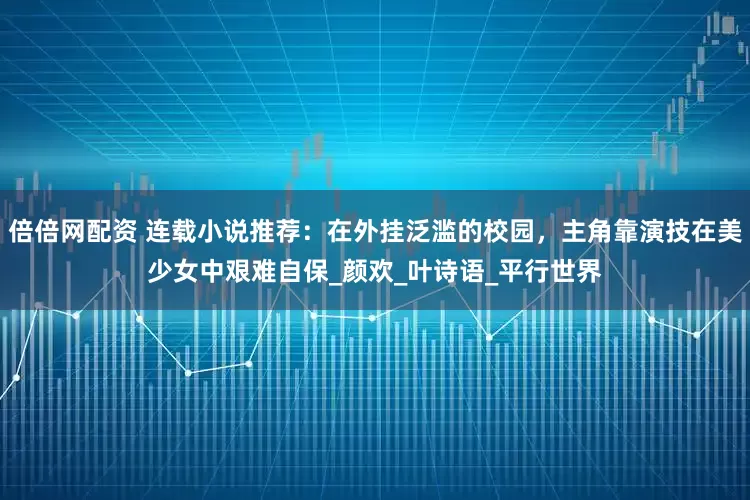 倍倍网配资 连载小说推荐：在外挂泛滥的校园，主角靠演技在美少女中艰难自保_颜欢_叶诗语_平行世界