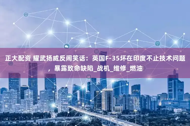 正大配资 耀武扬威反闹笑话：英国F-35坏在印度不止技术问题，暴露致命缺陷_战机_维修_燃油