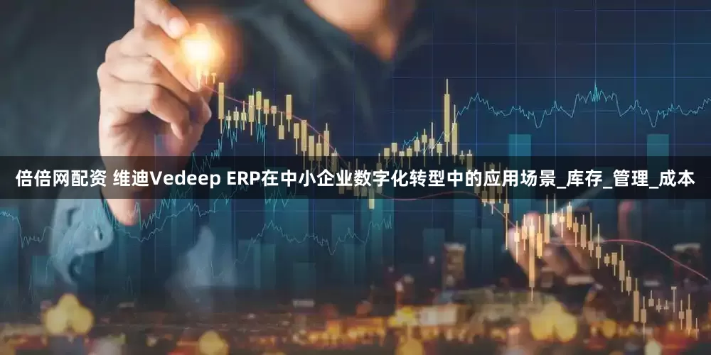 倍倍网配资 维迪Vedeep ERP在中小企业数字化转型中的应用场景_库存_管理_成本
