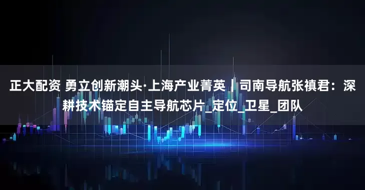 正大配资 勇立创新潮头·上海产业菁英|司南导航张禛君:深耕技术锚定自主导航芯片_定位_卫星_团队