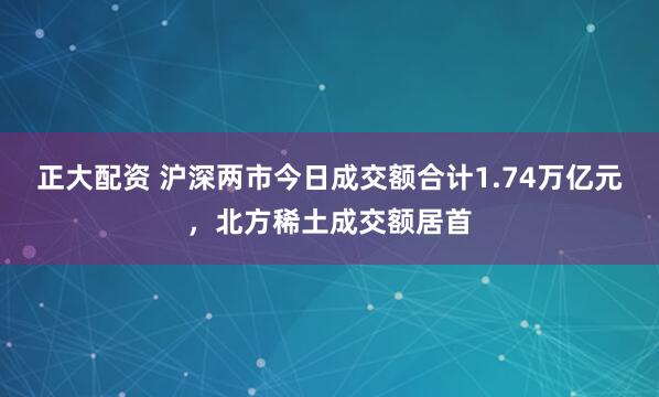 正大配资 沪深两市今日成交额合计1.74万亿元，北方稀土成交额居首