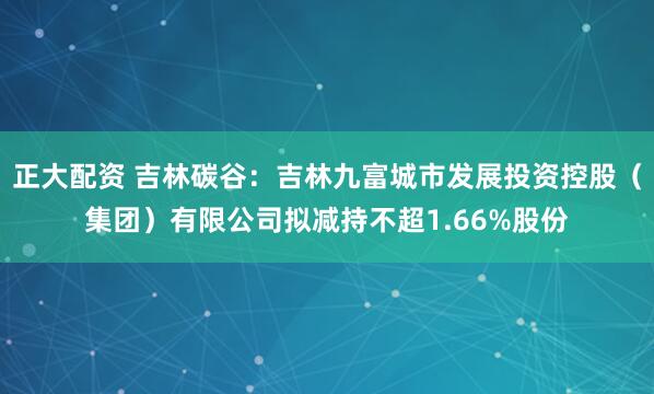 正大配资 吉林碳谷：吉林九富城市发展投资控股（集团）有限公司拟减持不超1.66%股份