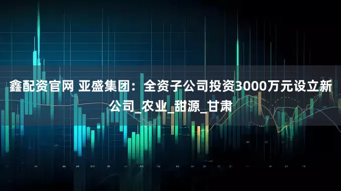 鑫配资官网 亚盛集团：全资子公司投资3000万元设立新公司_农业_甜源_甘肃