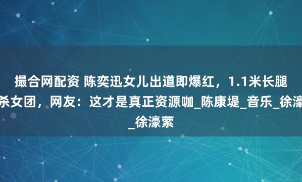撮合网配资 陈奕迅女儿出道即爆红，1.1米长腿秒杀女团，网友：这才是真正资源咖_陈康堤_音乐_徐濠萦