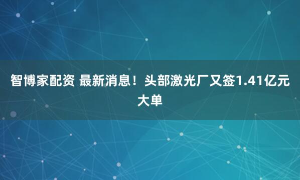 智博家配资 最新消息！头部激光厂又签1.41亿元大单