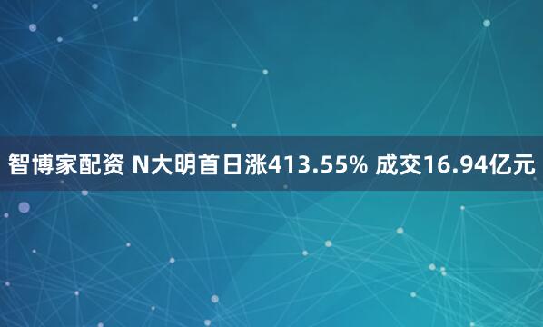智博家配资 N大明首日涨413.55% 成交16.94亿元