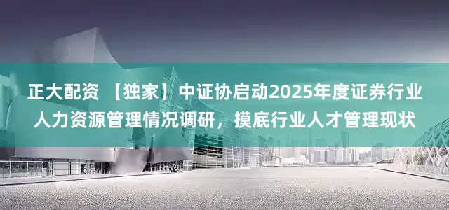 正大配资 【独家】中证协启动2025年度证券行业人力资源管理情况调研，摸底行业人才管理现状