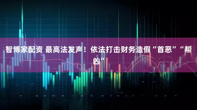 智博家配资 最高法发声！依法打击财务造假“首恶”“帮凶”