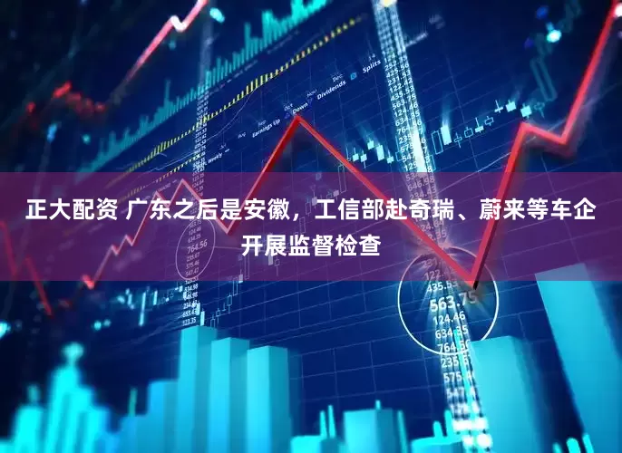 正大配资 广东之后是安徽，工信部赴奇瑞、蔚来等车企开展监督检查