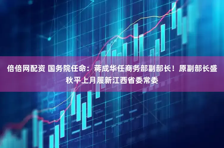 倍倍网配资 国务院任命：蒋成华任商务部副部长！原副部长盛秋平上月履新江西省委常委