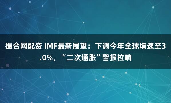 撮合网配资 IMF最新展望：下调今年全球增速至3.0%，“二次通胀”警报拉响
